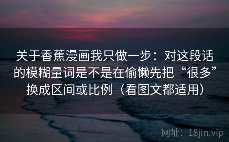 关于香蕉漫画我只做一步：对这段话的模糊量词是不是在偷懒先把“很多”换成区间或比例（看图文都适用）
