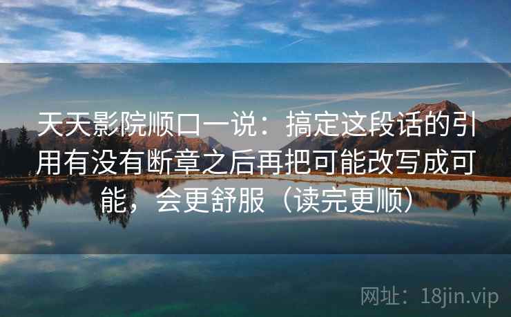 天天影院顺口一说:搞定这段话的引用有没有断章之后再把可能改写成可能,会更舒服(读完更顺) 天天影院顺口一说:搞定这段话的引用有没有断章之后再把可能改写成可能,会更舒服(读完更顺)