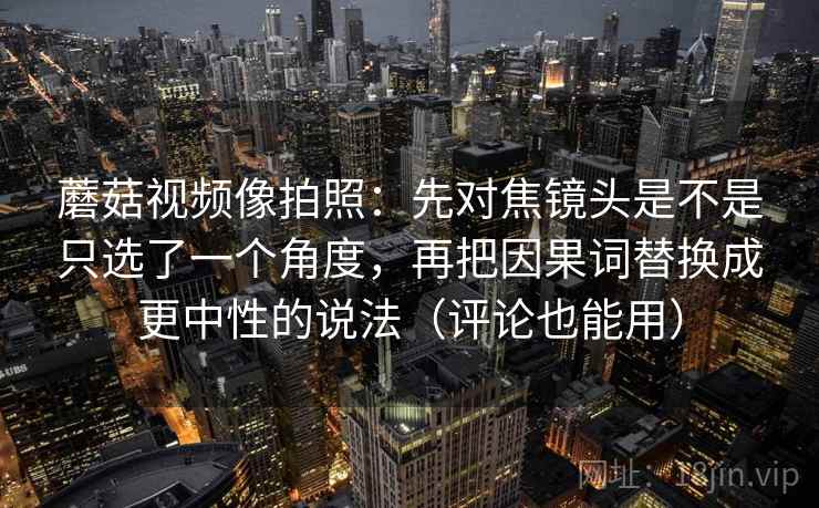 蘑菇视频像拍照：先对焦镜头是不是只选了一个角度，再把因果词替换成更中性的说法（评论也能用）